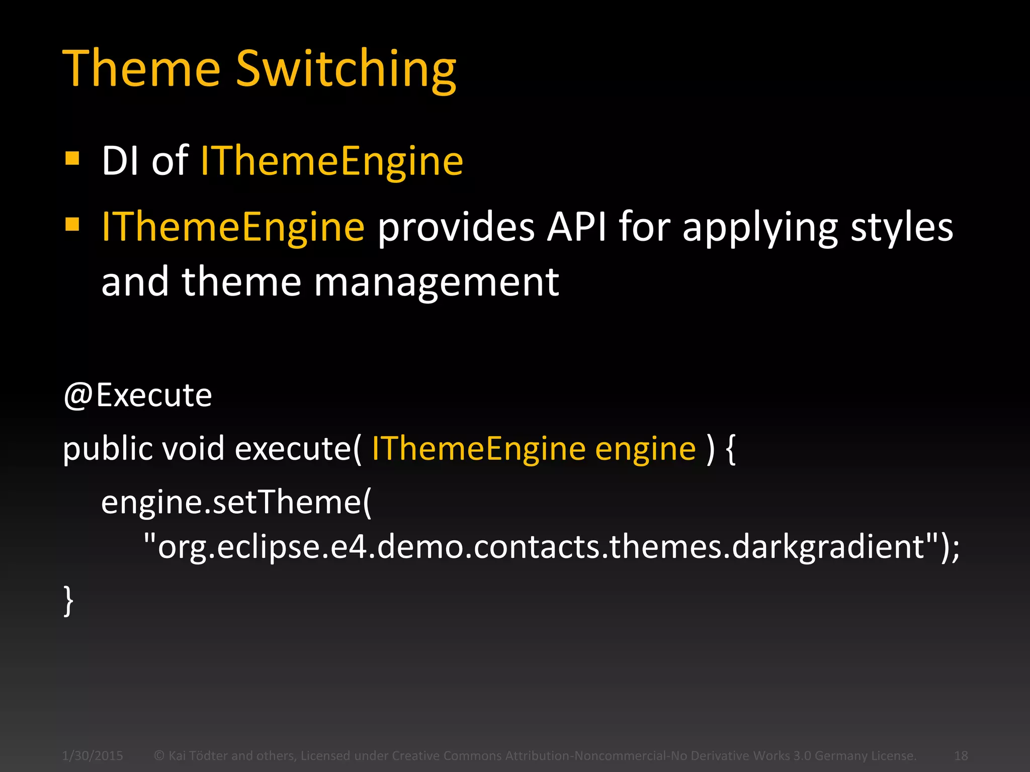 Theme Switching
 DI of IThemeEngine
 IThemeEngine provides API for applying styles
and theme management
@Execute
public void execute( IThemeEngine engine ) {
engine.setTheme(
"org.eclipse.e4.demo.contacts.themes.darkgradient");
}
© Kai Tödter and others, Licensed under Creative Commons Attribution-Noncommercial-No Derivative Works 3.0 Germany License. 181/30/2015
 