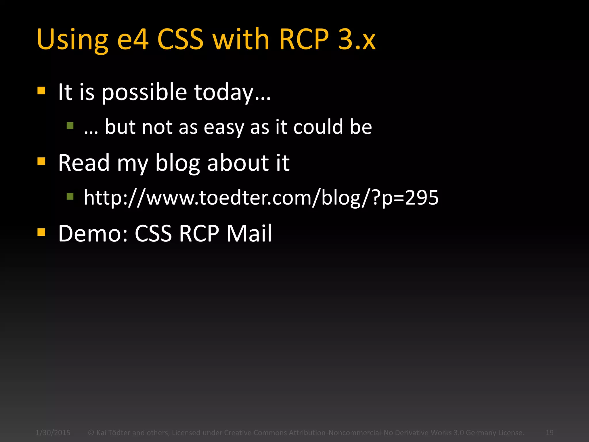 Using e4 CSS with RCP 3.x
 It is possible today…
 … but not as easy as it could be
 Read my blog about it
 http://www.toedter.com/blog/?p=295
 Demo: CSS RCP Mail
1/30/2015 © Kai Tödter and others, Licensed under Creative Commons Attribution-Noncommercial-No Derivative Works 3.0 Germany License. 19
 