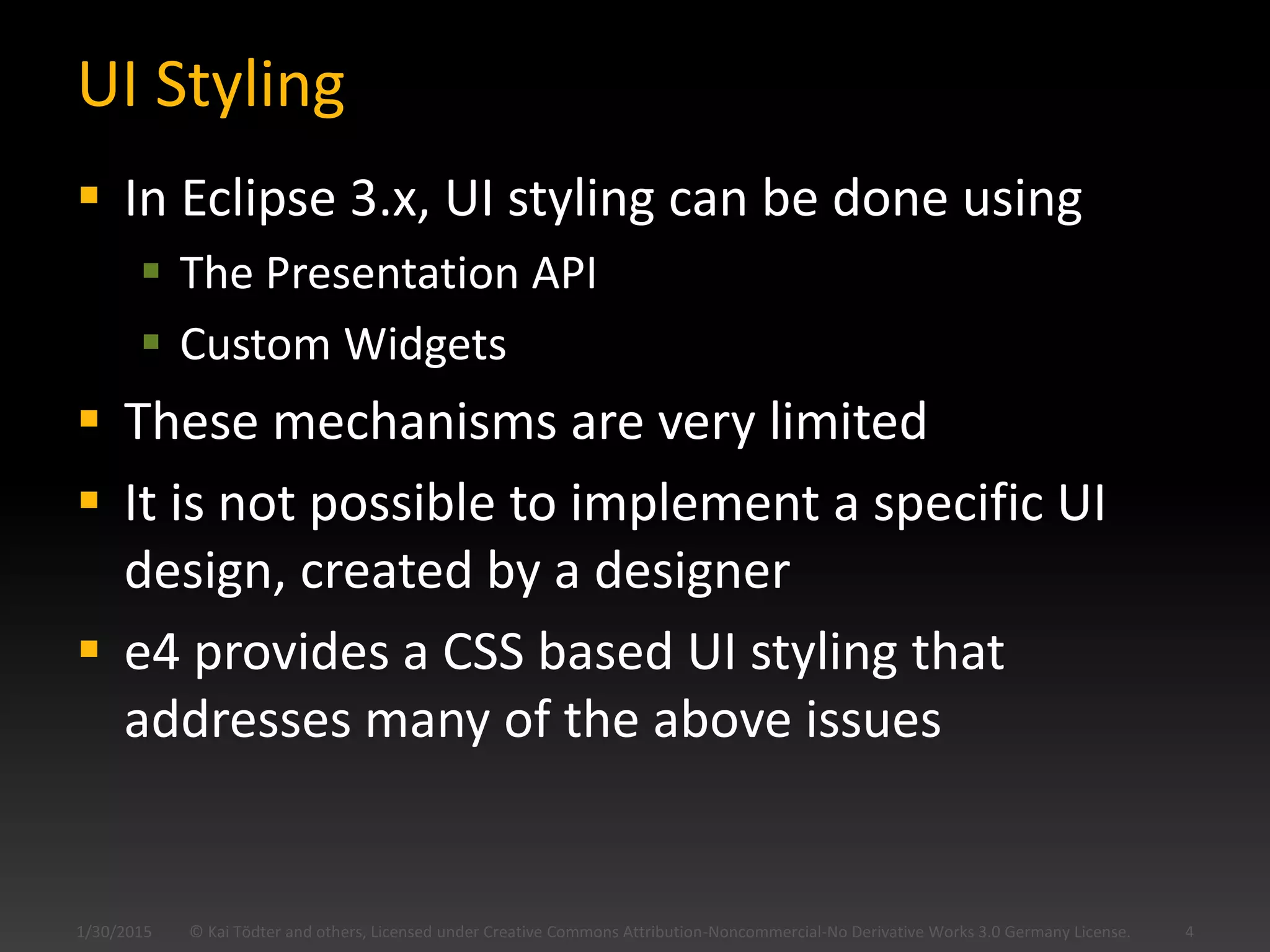 UI Styling
 In Eclipse 3.x, UI styling can be done using
 The Presentation API
 Custom Widgets
 These mechanisms are very limited
 It is not possible to implement a specific UI
design, created by a designer
 e4 provides a CSS based UI styling that
addresses many of the above issues
© Kai Tödter and others, Licensed under Creative Commons Attribution-Noncommercial-No Derivative Works 3.0 Germany License. 41/30/2015
 