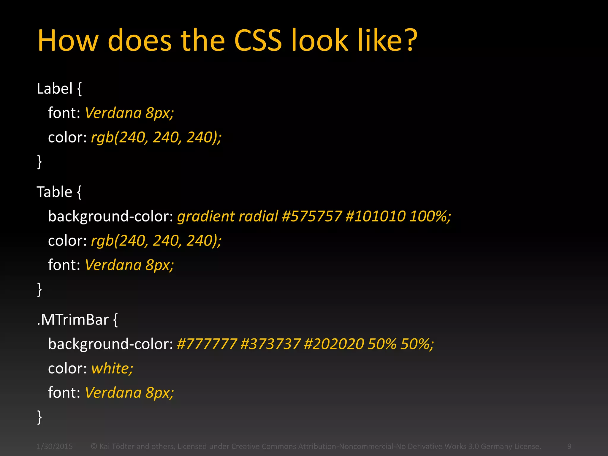 How does the CSS look like?
Label {
font: Verdana 8px;
color: rgb(240, 240, 240);
}
Table {
background-color: gradient radial #575757 #101010 100%;
color: rgb(240, 240, 240);
font: Verdana 8px;
}
.MTrimBar {
background-color: #777777 #373737 #202020 50% 50%;
color: white;
font: Verdana 8px;
}
© Kai Tödter and others, Licensed under Creative Commons Attribution-Noncommercial-No Derivative Works 3.0 Germany License. 91/30/2015
 