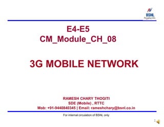 E4-E5
CM_Module_CH_08
3G MOBILE NETWORK
For internal circulation of BSNL only
1
RAMESH CHARY THOGITI
SDE (Mobile) , RTTC
Mob: +91-9440840345 | Email: rameshchary@bsnl.co.in
 