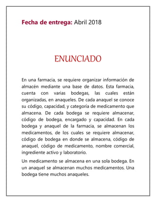 Fecha de entrega: Abril 2018
ENUNCIADO
En una farmacia, se requiere organizar información de
almacén mediante una base de datos. Esta farmacia,
cuenta con varias bodegas, las cuales están
organizadas, en anaqueles. De cada anaquel se conoce
su código, capacidad, y categoría de medicamento que
almacena. De cada bodega se requiere almacenar,
código de bodega, encargado y capacidad. En cada
bodega y anaquel de la farmacia, se almacenan los
medicamentos, de los cuales se requiere almacenar,
código de bodega en donde se almacena, código de
anaquel, código de medicamento, nombre comercial,
ingrediente activo y laboratorio.
Un medicamento se almacena en una sola bodega. En
un anaquel se almacenan muchos medicamentos. Una
bodega tiene muchos anaqueles.