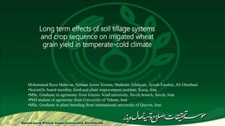Long term effects of soil tillage systems
and crop sequence on irrigated wheat
grain yield in temperate-cold climate
Mohammad Reza Mehrvar, Salman Azimi Sooran, Shahram Allahyari, Ayoub Fasahat, Ali Ghorbani
•Scientific board member, Seed and plant improvement institute, Karaj, Iran
•MSc. Graduate in agronomy from Islamic Azad university, Saveh branch, Saveh, Iran
•PhD student of agronomy from University of Tehran, Iran
•MSc. Graduate in plant breeding from international university of Qazvin, Iran.
 