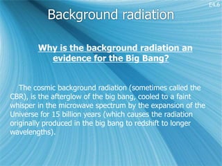 E4.6

          Background radiation

        Why is the background radiation an
          evidence for the Big Bang?


   The cosmic background radiation (sometimes called the
CBR), is the afterglow of the big bang, cooled to a faint
whisper in the microwave spectrum by the expansion of the
Universe for 15 billion years (which causes the radiation
originally produced in the big bang to redshift to longer
wavelengths).
 