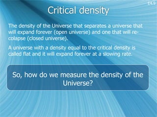 E4.9

                 Critical density
The density of the Universe that separates a universe that
will expand forever (open universe) and one that will re-
colapse (closed universe).
A universe with a density equal to the critical density is
called flat and it will expand forever at a slowing rate.



 So, how do we measure the density of the
               Universe?
 