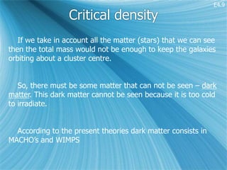 E4.9

                  Critical density
   If we take in account all the matter (stars) that we can see
then the total mass would not be enough to keep the galaxies
orbiting about a cluster centre.


   So, there must be some matter that can not be seen – dark
matter. This dark matter cannot be seen because it is too cold
to irradiate.


  According to the present theories dark matter consists in
MACHO’s and WIMPS
 