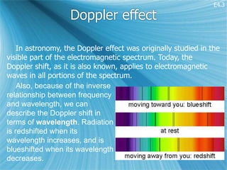 E4.3

                   Doppler effect

    In astronomy, the Doppler effect was originally studied in the
visible part of the electromagnetic spectrum. Today, the
Doppler shift, as it is also known, applies to electromagnetic
waves in all portions of the spectrum.
    Also, because of the inverse
relationship between frequency
and wavelength, we can
describe the Doppler shift in
terms of wavelength. Radiation
is redshifted when its
wavelength increases, and is
blueshifted when its wavelength
decreases.
 