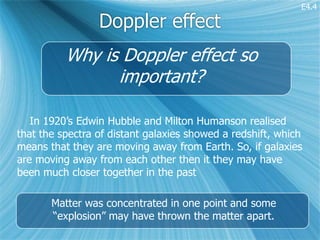 E4.4

                 Doppler effect
          Why is Doppler effect so
                important?

   In 1920’s Edwin Hubble and Milton Humanson realised
that the spectra of distant galaxies showed a redshift, which
means that they are moving away from Earth. So, if galaxies
are moving away from each other then it they may have
been much closer together in the past

       Matter was concentrated in one point and some
       “explosion” may have thrown the matter apart.
 