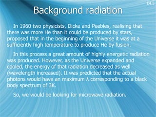E4.5

           Background radiation
   In 1960 two physicists, Dicke and Peebles, realising that
there was more He than it could be produced by stars,
proposed that in the beginning of the Universe it was at a
sufficiently high temperature to produce He by fusion.
  In this process a great amount of highly energetic radiation
was produced. However, as the Universe expanded and
cooled, the energy of that radiation decreased as well
(wavelength increased). It was predicted that the actual
photons would have an maximum λ corresponding to a black
body spectrum of 3K.
  So, we would be looking for microwave radiation.
 
