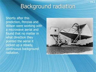 E4.5

         Background radiation
Shortly after this
prediction, Penzias and
Wilson were working with
a microwave aerial and
found that no matter in
what direction they
pointed the aerial it
picked up a steady,
continuous background
radiation.
 