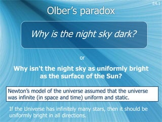 E4.1

                Olber’s paradox

         Why is the night sky dark?

                              or

  Why isn't the night sky as uniformly bright
          as the surface of the Sun?

Newton’s model of the universe assumed that the universe
was infinite (in space and time) uniform and static.

If the Universe has infinitely many stars, then it should be
uniformly bright in all directions.
 