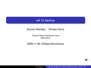 e4 UI demos
Szymon Brandys Tomasz Zarna
Eclipse Platform Workspace Team
IBM Poland
2009-11-28 / Eclipse DemoCamp
e4 UI demos Copyright c IBM Corp., 2009. All rights reserved. | 2009-11-28
 