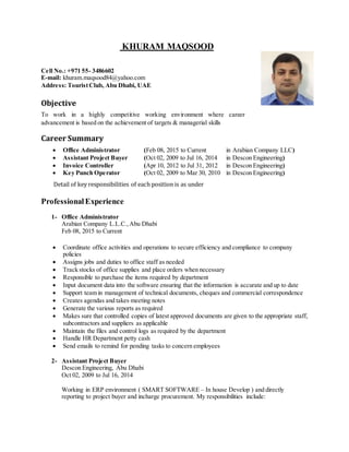 KHURAM MAQSOOD
Cell No.: +971 55- 3486602
E-mail: khuram.maqsood84@yahoo.com
Address: TouristClub, Abu Dhabi, UAE
Objective
To work in a highly competitive working environment where career
advancement is based on the achievement of targets & managerial skills
Career Summary
 Office Administrator (Feb 08, 2015 to Current in Arabian Company LLC)
 Assistant Project Buyer (Oct 02, 2009 to Jul 16, 2014 in Descon Engineering)
 Invoice Controller (Apr 10, 2012 to Jul 31, 2012 in Descon Engineering)
 Key Punch Operator (Oct 02, 2009 to Mar 30, 2010 in Descon Engineering)
Detail of key responsibilities of each position is as under
ProfessionalExperience
1- Office Administrator
Arabian Company L.L.C.,Abu Dhabi
Feb 08, 2015 to Current

 Coordinate office activities and operations to secure efficiency and compliance to company
policies
 Assigns jobs and duties to office staff as needed
 Track stocks of office supplies and place orders when necessary
 Responsible to purchase the items required by department
 Input document data into the software ensuring that the information is accurate and up to date
 Support team in management of technical documents, cheques and commercial correspondence
 Creates agendas and takes meeting notes
 Generate the various reports as required
 Makes sure that controlled copies of latest approved documents are given to the appropriate staff,
subcontractors and suppliers as applicable
 Maintain the files and control logs as required by the department
 Handle HR Department petty cash
 Send emails to remind for pending tasks to concern employees
2- Assistant Project Buyer
Descon Engineering, Abu Dhabi
Oct 02, 2009 to Jul 16, 2014
Working in ERP environment ( SMART SOFTWARE – In house Develop ) and directly
reporting to project buyer and incharge procurement. My responsibilities include:
 