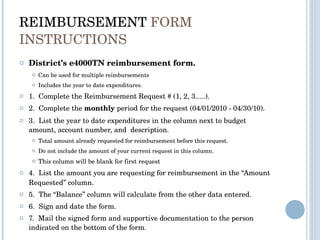 REIMBURSEMENT  FORM INSTRUCTIONS District’s e4000TN reimbursement form. Can be used for multiple reimbursements  Includes the year to date expenditures.  1.  Complete the Reimbursement Request # (1, 2, 3.....). 2.  Complete the  monthly  period for the request (04/01/2010 - 04/30/10). 3.  List the year to date expenditures in the column next to budget amount, account number, and  description. Total amount already requested for reimbursement before this request.  Do not include the amount of your current request in this column. This column will be blank for first request 4.  List the amount you are   requesting for reimbursement in the “Amount Requested” column. 5.  The “Balance” column will calculate from the other data entered. 6.  Sign and date the form. 7.  Mail the signed form and supportive documentation to the person indicated on the bottom of the form.   
