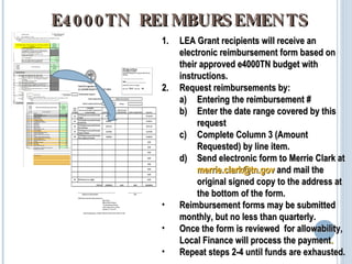 E4000TN REIMBURSEMENTS LEA Grant recipients will receive an electronic reimbursement form based on their approved e4000TN budget with instructions. Request reimbursements by: Entering the reimbursement # Enter the date range covered by this request Complete Column 3 (Amount Requested) by line item. Send electronic form to Merrie Clark at  merrie.clark@tn.gov  and mail the original signed copy to the address at the bottom of the form. Reimbursement forms may be submitted monthly, but no less than quarterly. Once the form is reviewed  for allowability, Local Finance will process the payment . Repeat steps 2-4 until funds are exhausted. 