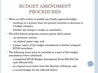 BUDGET AMENDMENT PROCEDURES When an LEA wishes to modify any finally approved budget, resulting in a greater than ten percent increase or decrease in a budget category,  whether the change is single or cumulative,  The LEA federal programs contact person shall submit an electronic version, an original paper copy, and  2 paper copies of the budget amendment to his/her assigned NCLB consultant.  The following items must be included as a part of this budget amendment when submitted:  a completed NCLB Budget Amendment Form ED-5341 for each affected title,  an original cover letter from the Director of Schools, and  a revised budget for the affected title(s). 