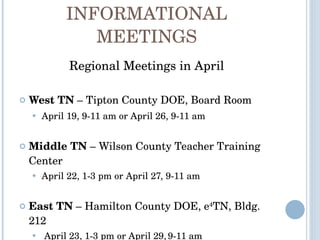INFORMATIONAL MEETINGS Regional Meetings in April West TN  – Tipton County DOE, Board Room April 19, 9-11 am or April 26, 9-11 am Middle TN  – Wilson County Teacher Training Center  April 22, 1-3 pm or April 27, 9-11 am East TN  – Hamilton County DOE, e 4 TN, Bldg. 212 April 23, 1-3 pm or April 29,   9-11 am 