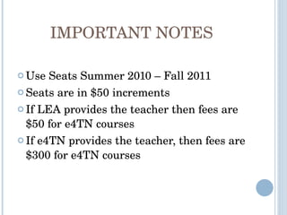 IMPORTANT NOTES Use Seats Summer 2010 – Fall 2011 Seats are in $50 increments If LEA provides the teacher then fees are $50 for e4TN courses If e4TN provides the teacher, then fees are $300 for e4TN courses 