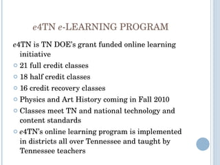 e 4TN  e -LEARNING PROGRAM e 4TN is TN DOE’s grant funded online learning initiative 21 full credit classes  18 half credit classes 16 credit recovery classes  Physics and Art History coming in Fall 2010 Classes meet TN and national technology and content standards e 4TN’s online learning program is implemented in districts all over Tennessee and taught by Tennessee teachers 