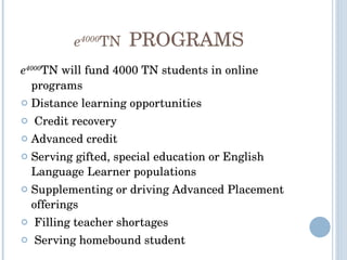 e 4000 TN  PROGRAMS e 4000 TN will fund 4000 TN students in online programs Distance learning opportunities Credit recovery Advanced credit Serving gifted, special education or English Language Learner populations Supplementing or driving Advanced Placement offerings Filling teacher shortages Serving homebound student 