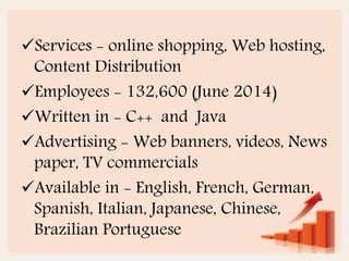 Services - online shopping, Web hosting,
Content Distribution
Employees - 132,600 (June 2014)
Written in - C++ and Java
Advertising - Web banners, videos, News
paper, TV commercials
Available in - English, French, German,
Spanish, Italian, Japanese, Chinese,
Brazilian Portuguese
 