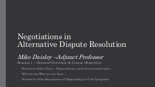 Negotiations in
Alternative Dispute Resolution
Mike Daisley –Adjunct Professor
Session 1 – General Overview & Course Objectives
• Overview of the Class – Expectations, and a few ground rules…
• Who we are/Why we are here…
• Overview of the Importance of Negotiating in Civil Litigation
 
