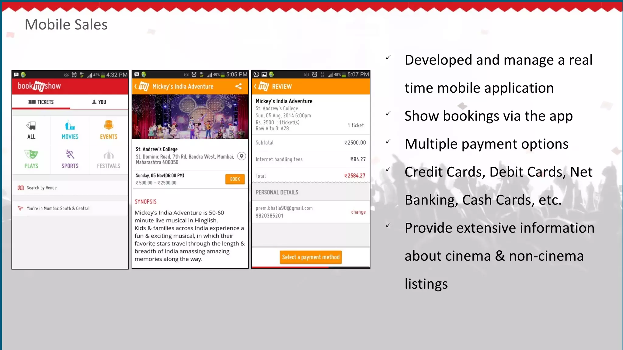 Mobile Sales

Developed and manage a real
time mobile application

Show bookings via the app

Multiple payment options

Credit Cards, Debit Cards, Net
Banking, Cash Cards, etc.

Provide extensive information
about cinema & non-cinema
listings
 