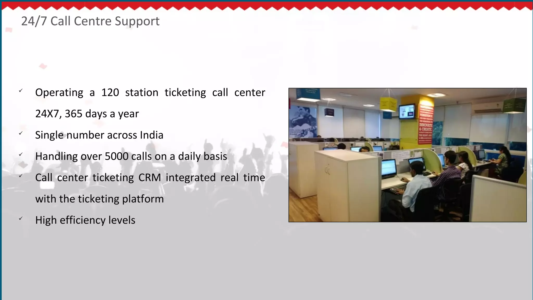 24/7 Call Centre Support

Operating a 120 station ticketing call center
24X7, 365 days a year

Single number across India

Handling over 5000 calls on a daily basis

Call center ticketing CRM integrated real time
with the ticketing platform

High efficiency levels
 