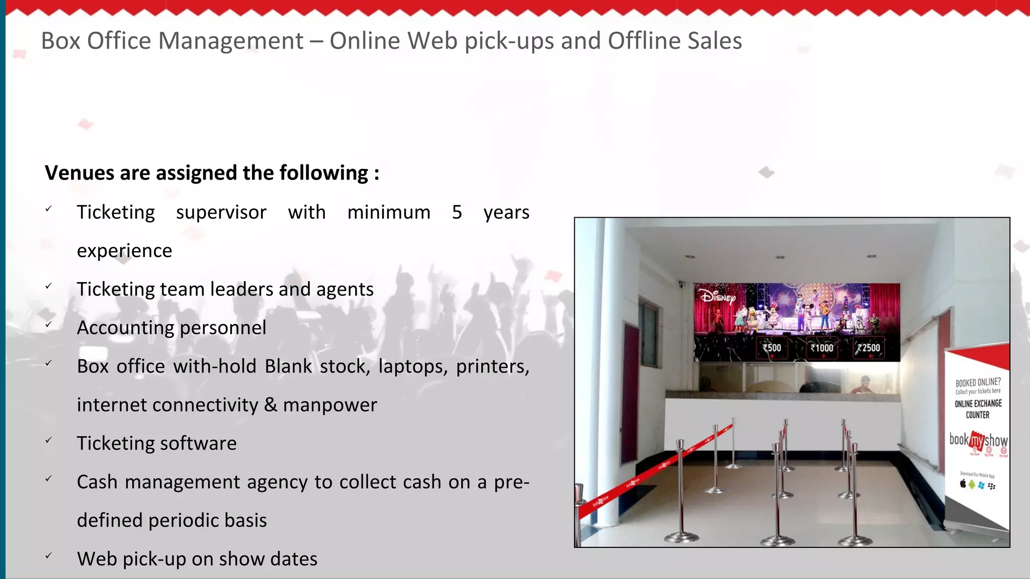 Box Office Management – Online Web pick-ups and Offline Sales
Venues are assigned the following :

Ticketing supervisor with minimum 5 years
experience

Ticketing team leaders and agents

Accounting personnel

Box office with-hold Blank stock, laptops, printers,
internet connectivity & manpower

Ticketing software

Cash management agency to collect cash on a pre-
defined periodic basis

Web pick-up on show dates
 