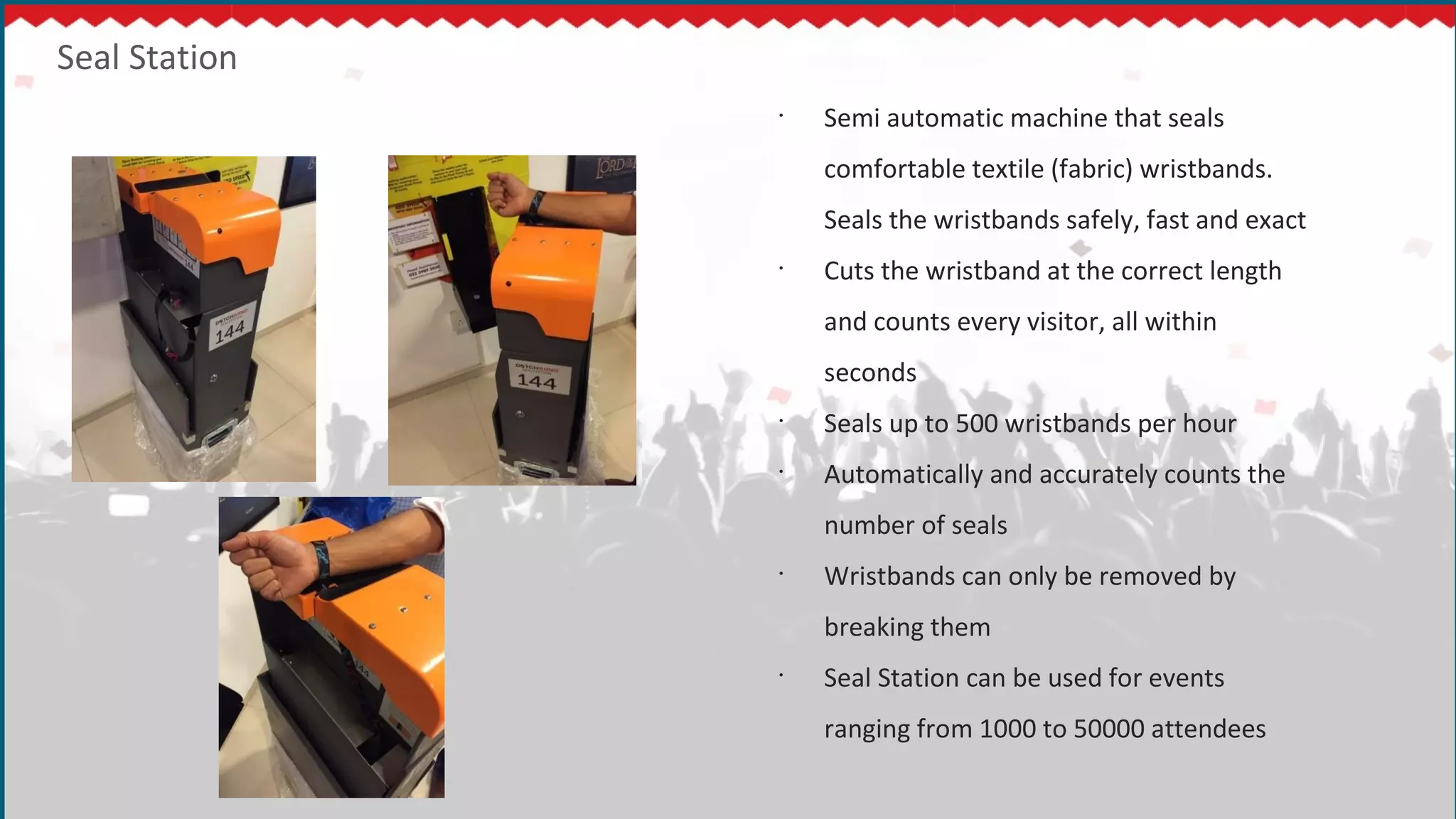Seal Station
•
Semi automatic machine that seals
comfortable textile (fabric) wristbands.
Seals the wristbands safely, fast and exact
•
Cuts the wristband at the correct length
and counts every visitor, all within
seconds
•
Seals up to 500 wristbands per hour
•
Automatically and accurately counts the
number of seals
•
Wristbands can only be removed by
breaking them
•
Seal Station can be used for events
ranging from 1000 to 50000 attendees
 