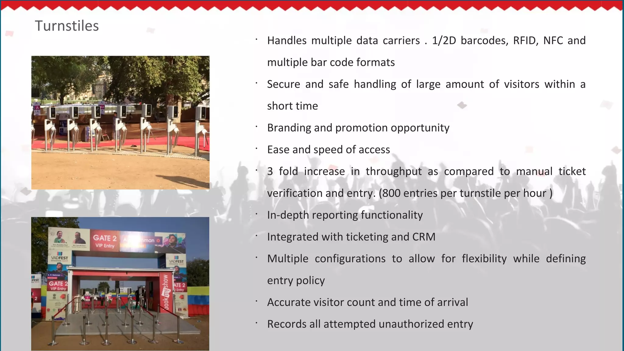 Turnstiles
•
Handles multiple data carriers . 1/2D barcodes, RFID, NFC and
multiple bar code formats
•
Secure and safe handling of large amount of visitors within a
short time
•
Branding and promotion opportunity
•
Ease and speed of access
•
3 fold increase in throughput as compared to manual ticket
verification and entry. (800 entries per turnstile per hour )
•
In-depth reporting functionality
•
Integrated with ticketing and CRM
•
Multiple configurations to allow for flexibility while defining
entry policy
•
Accurate visitor count and time of arrival
•
Records all attempted unauthorized entry
 