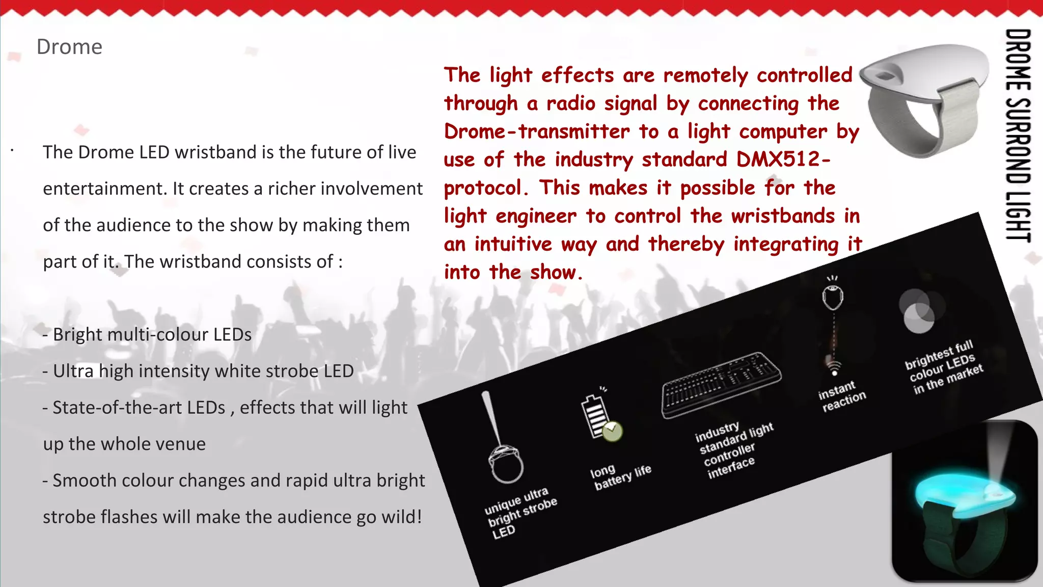 Drome
•
The Drome LED wristband is the future of live
entertainment. It creates a richer involvement
of the audience to the show by making them
part of it. The wristband consists of :
- Bright multi-colour LEDs
- Ultra high intensity white strobe LED
- State-of-the-art LEDs , effects that will light
up the whole venue
- Smooth colour changes and rapid ultra bright
strobe flashes will make the audience go wild!
The light effects are remotely controlled
through a radio signal by connecting the
Drome-transmitter to a light computer by
use of the industry standard DMX512-
protocol. This makes it possible for the
light engineer to control the wristbands in
an intuitive way and thereby integrating it
into the show.
 