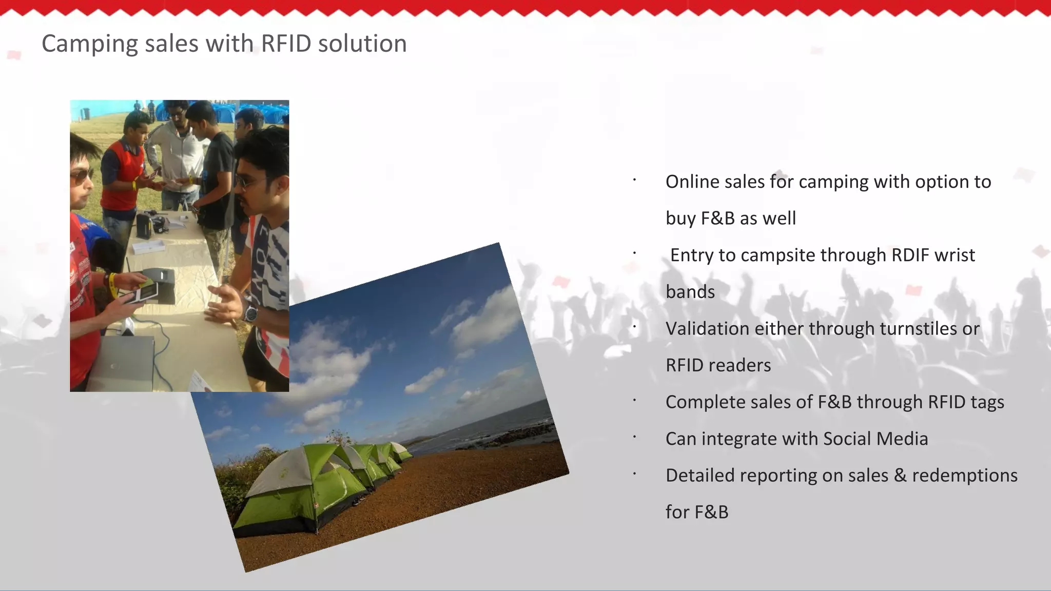 Camping sales with RFID solution
•
Online sales for camping with option to
buy F&B as well
•
Entry to campsite through RDIF wrist
bands
•
Validation either through turnstiles or
RFID readers
•
Complete sales of F&B through RFID tags
•
Can integrate with Social Media
•
Detailed reporting on sales & redemptions
for F&B
 