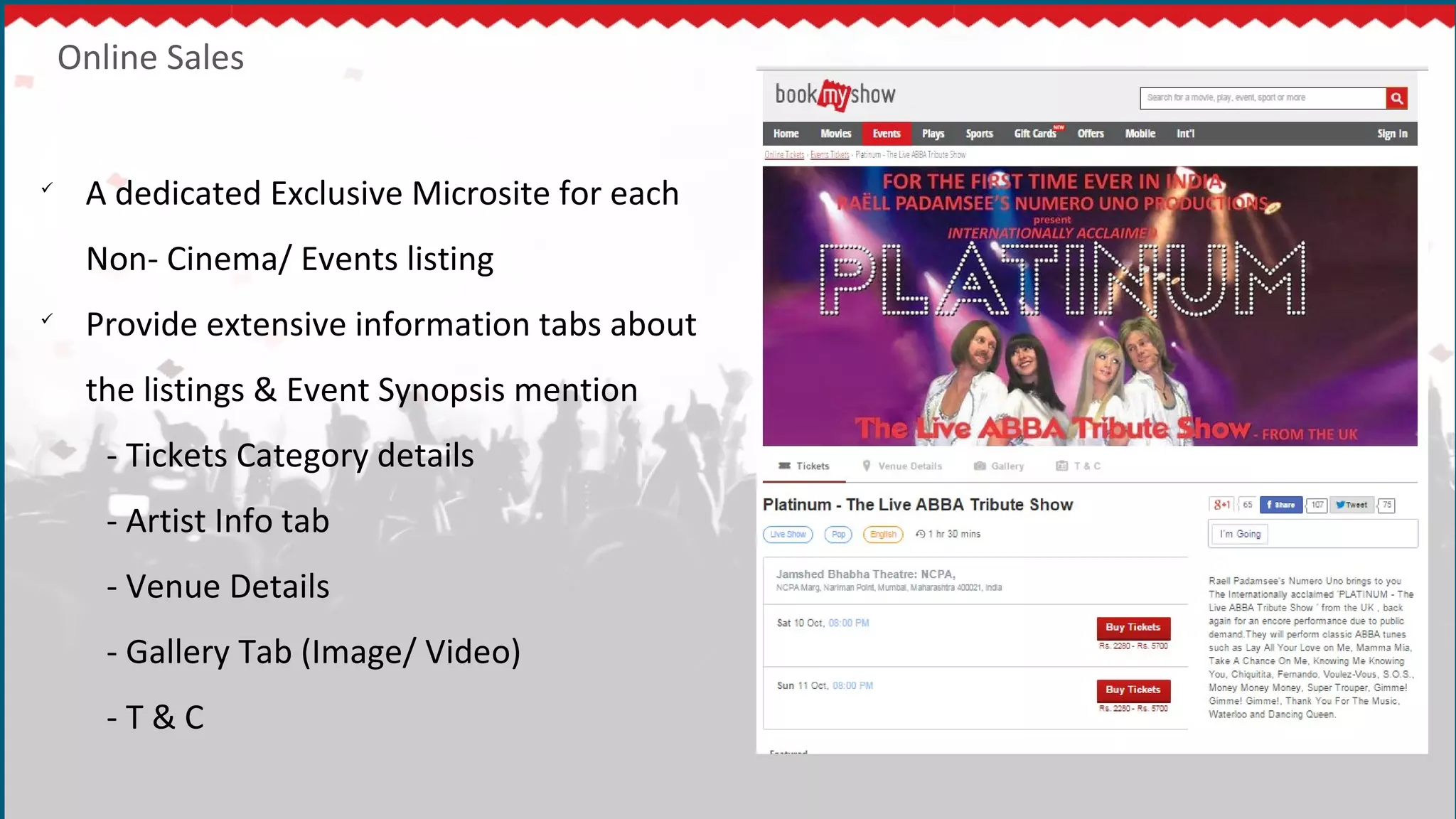 Online Sales

A dedicated Exclusive Microsite for each
Non- Cinema/ Events listing

Provide extensive information tabs about
the listings & Event Synopsis mention
- Tickets Category details
- Artist Info tab
- Venue Details
- Gallery Tab (Image/ Video)
- T & C
 