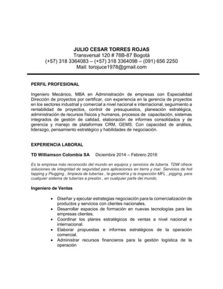 JULIO CESAR TORRES ROJAS
Transversal 120 # 78B-87 Bogotá
(+57) 318 3364083 – (+57) 318 3364098 – (091) 656 2250
Mail: torojuce1978@gmail.com
PERFIL PROFESIONAL
Ingeniero Mecánico, MBA en Administración de empresas con Especialidad
Dirección de proyectos por certificar, con experiencia en la gerencia de proyectos
en los sectores industrial y comercial a nivel nacional e internacional, seguimiento a
rentabilidad de proyectos, control de presupuestos, planeación estratégica,
administración de recursos físicos y humanos, procesos de capacitación, sistemas
integrados de gestión de calidad, elaboración de informes consolidados y de
gerencia y manejo de plataformas CRM, GEMS. Con capacidad de análisis,
liderazgo, pensamiento estratégico y habilidades de negociación.
EXPERIENCIA LABORAL
TD Williamson Colombia SA Diciembre 2014 – Febrero 2016
Es la empresa más reconocido del mundo en equipos y servicios de tubería. TDW ofrece
soluciones de integridad de seguridad para aplicaciones en tierra y mar. Servicios de hot
tapping y Plugging , limpieza de tuberías , la geometría y la inspección MFL , pigging, para
cualquier sistema de tuberías a presión , en cualquier parte del mundo.
Ingeniero de Ventas
 Diseñar y ejecutar estrategias negociación para la comercialización de
productos y servicios con clientes nacionales.
 Desarrollar espacios de formación en nuevas tecnologías para las
empresas clientes.
 Coordinar los planes estratégicos de ventas a nivel nacional e
internacional.
 Elaborar propuestas e informes estratégicos de la operación
comercial.
 Administrar recursos financieros para la gestión logística de la
operación
 