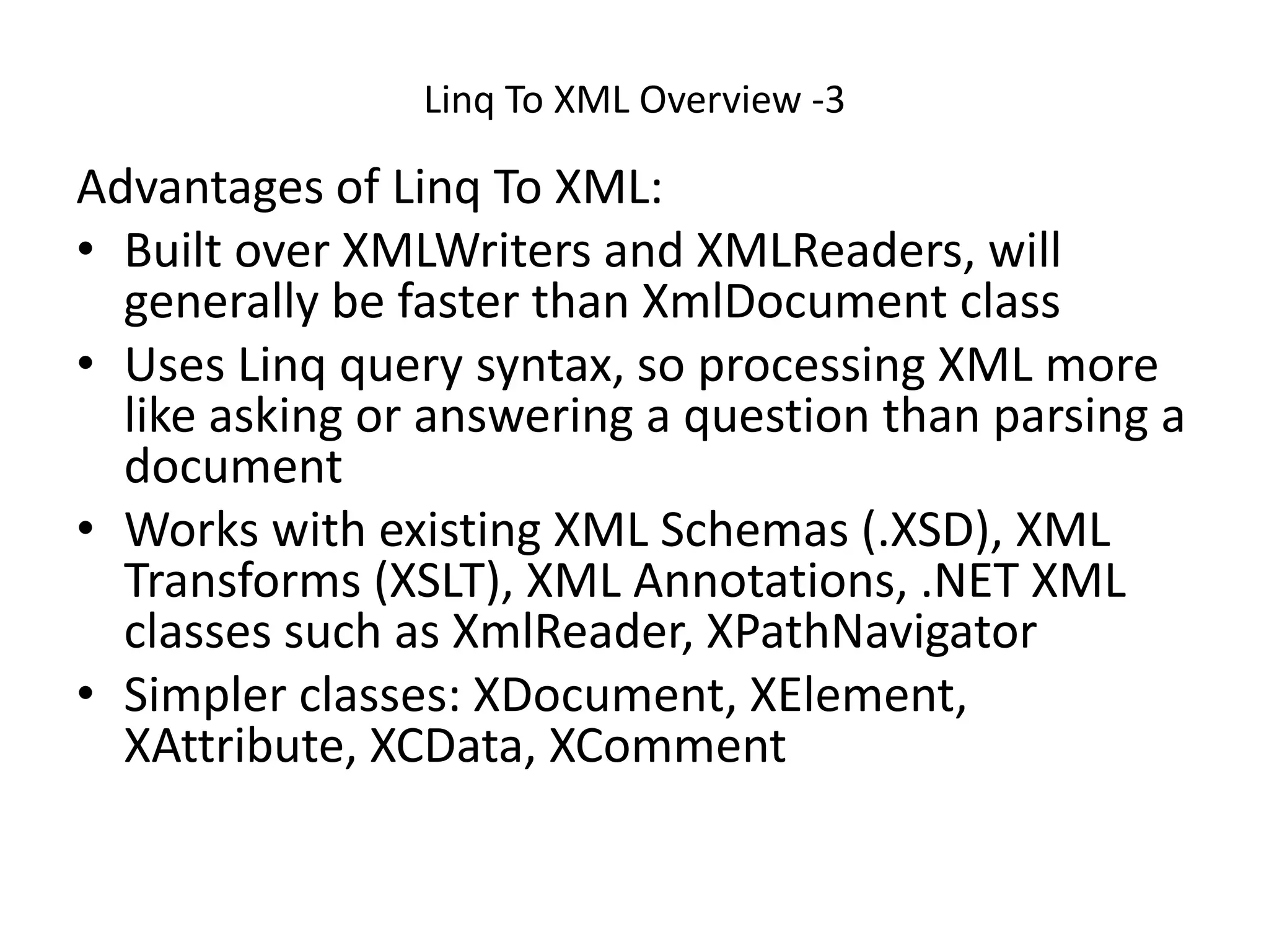 Linq To XML Overview -3
Advantages of Linq To XML:
• Built over XMLWriters and XMLReaders, will
generally be faster than XmlDocument class
• Uses Linq query syntax, so processing XML more
like asking or answering a question than parsing a
document
• Works with existing XML Schemas (.XSD), XML
Transforms (XSLT), XML Annotations, .NET XML
classes such as XmlReader, XPathNavigator
• Simpler classes: XDocument, XElement,
XAttribute, XCData, XComment
 