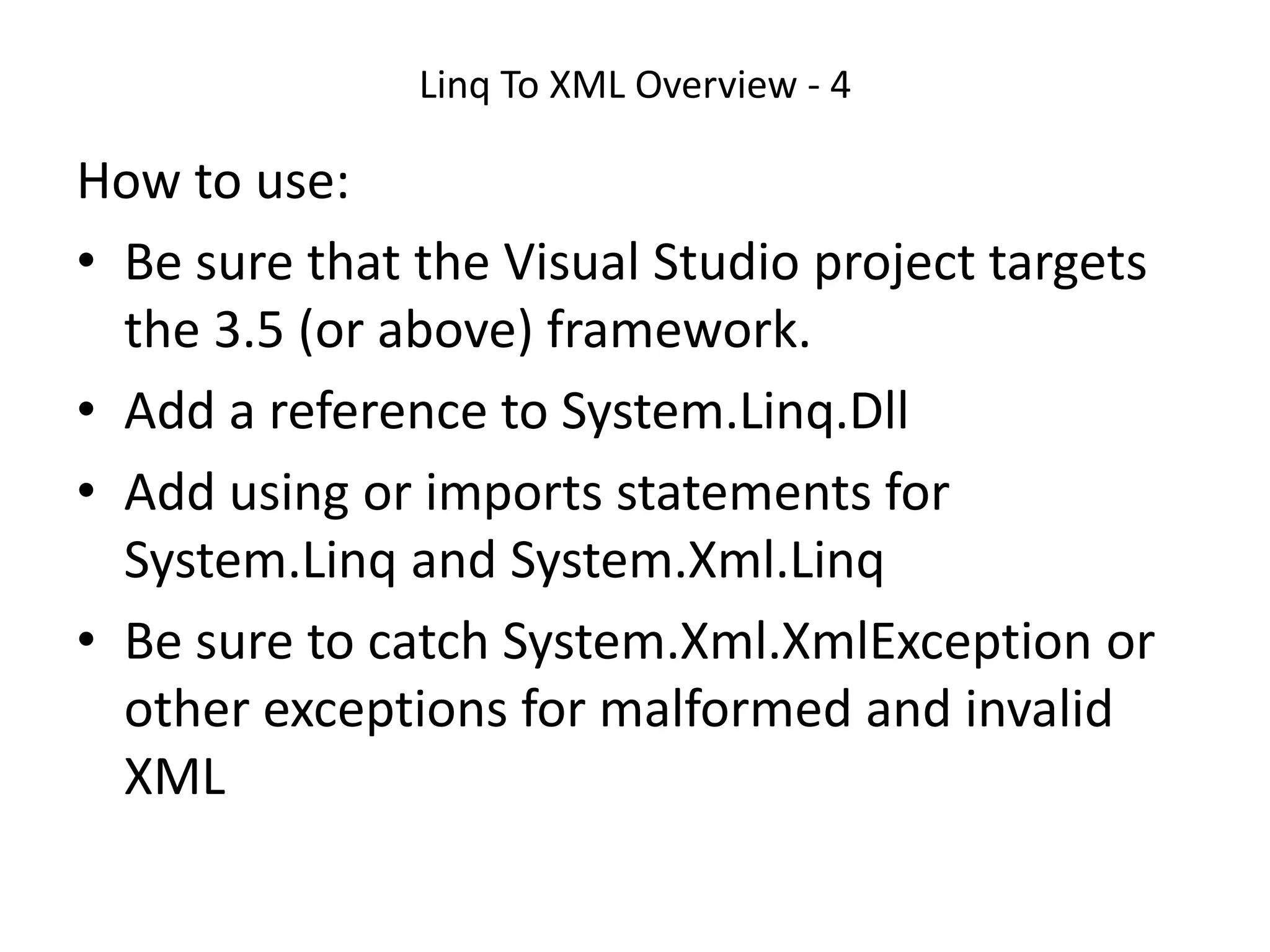 Linq To XML Overview - 4
How to use:
• Be sure that the Visual Studio project targets
the 3.5 (or above) framework.
• Add a reference to System.Linq.Dll
• Add using or imports statements for
System.Linq and System.Xml.Linq
• Be sure to catch System.Xml.XmlException or
other exceptions for malformed and invalid
XML
 