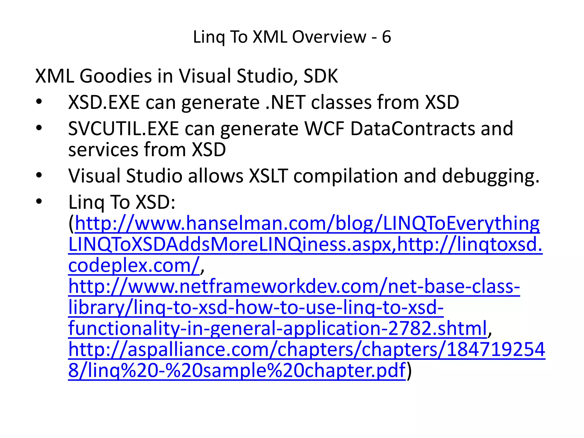 Linq To XML Overview - 6
XML Goodies in Visual Studio, SDK
• XSD.EXE can generate .NET classes from XSD
• SVCUTIL.EXE can generate WCF DataContracts and
services from XSD
• Visual Studio allows XSLT compilation and debugging.
• Linq To XSD:
(http://www.hanselman.com/blog/LINQToEverything
LINQToXSDAddsMoreLINQiness.aspx,http://linqtoxsd.
codeplex.com/,
http://www.netframeworkdev.com/net-base-class-
library/linq-to-xsd-how-to-use-linq-to-xsd-
functionality-in-general-application-2782.shtml,
http://aspalliance.com/chapters/chapters/184719254
8/linq%20-%20sample%20chapter.pdf)
 