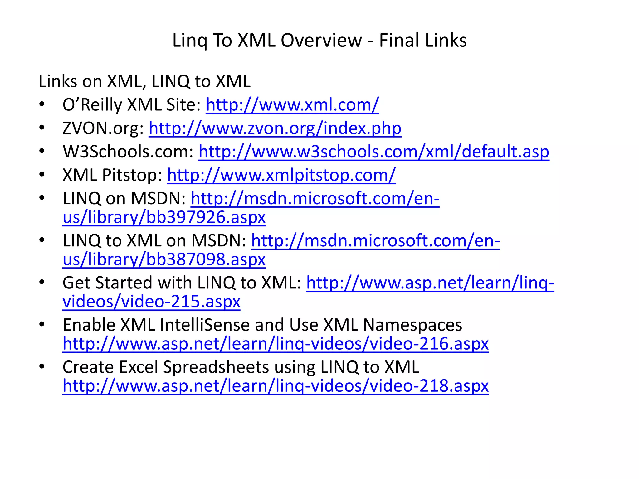 Linq To XML Overview - Final Links
Links on XML, LINQ to XML
• O’Reilly XML Site: http://www.xml.com/
• ZVON.org: http://www.zvon.org/index.php
• W3Schools.com: http://www.w3schools.com/xml/default.asp
• XML Pitstop: http://www.xmlpitstop.com/
• LINQ on MSDN: http://msdn.microsoft.com/en-
us/library/bb397926.aspx
• LINQ to XML on MSDN: http://msdn.microsoft.com/en-
us/library/bb387098.aspx
• Get Started with LINQ to XML: http://www.asp.net/learn/linq-
videos/video-215.aspx
• Enable XML IntelliSense and Use XML Namespaces
http://www.asp.net/learn/linq-videos/video-216.aspx
• Create Excel Spreadsheets using LINQ to XML
http://www.asp.net/learn/linq-videos/video-218.aspx
 