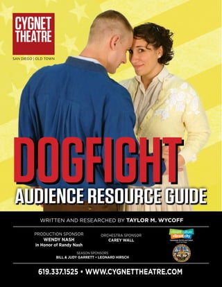 SAN DIEGO | OLD TOWN
Written and Researched by Taylor M. Wycoff
Production Sponsor
Wendy Nash
in Honor of Randy Nash
ORCHESTRA Sponsor
CAREY WALL
AUDIENCE RESOURCE GUIDE
SEASON Sponsors
BILL & JUDY GARRETT • LEONARD HIRSCH
AUDIENCE RESOURCE GUIDE
619.337.1525 • www.cygnettheatre.com
DOGFIGHTDOGFIGHT
 