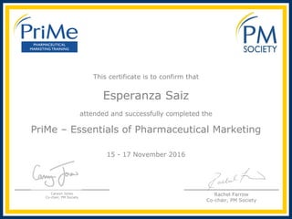 This certificate is to confirm that
Esperanza Saiz
attended and successfully completed the
 
PriMe – Essentials of Pharmaceutical Marketing
15 - 17 November 2016
Carwyn Jones
Co-chair, PM Society
Rachel Farrow
Co-chair, PM Society
 