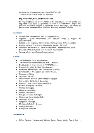 el tanque de almacenamiento combustible (Fuel oíl).
Entre otras mejoras y proyectos menores.
Ing. Proyectos, Serv. Instrumentación.
Mi responsabilidad es la de mantener la productividad de la planta con
seguridad, bajo costo y aplicando las normas y estándares. Mejora los
procesos realizando mejoras y aplicando nuevas tecnología, desarrollar al
personal con entrenamientos continuos aplicados a nuestro proceso.
Seminario
• Calidad total (Herramienta para la competitividad).
• Logística (Una herramienta para reducir costos y mejorar la
competitividad).
• Calidad en las empresas dominicanas ente la apertura de los mercados.
• Ingenio Humano (Eje de la producción de Bienes y Servicio)
• Seminario Mecánica de la Operación segura de Calderas (Puerto Rico).
• Integrated Architecture on tour (Rockwell Automation).
• Factory talk on tour (Rockwell Automation).
Cursos
• Introducción a PLC5. Allen Bradley.
• Introducción al desarrollador de “HMI” (Intouch).
• Introducción al desarrollador de “HMI” (RSview).
• Introducción a PLC SLC500. Allen Bradley.
• Formación Metodológica Para facilitadores (Infotec).
• Certificación en Trabajos en Espacio Confinado.
• Trabajos en Altura.
• Seguridad eléctrica.
• Procedimiento Bloqueo y Etiquetado de Equipos.
• Prevención y Combate de Incendios.
• Manejo y cuidado de productos químicos.
• MSDS y Manejo de Desechos.
• Análisis de riesgos.
• Bloque y etiquetado.
• Trabajo en Caliente.
• Manejo Adecuado de Cargas.
• Sistema de Comunicación PLC.
• Seguridad laboral.
• Rasgos de liderazgo.
• Efectos del alcohol y drogas.
• Manejo defensivo.
• Manejos de conflictos.
Informática
• Office Package Management (Word, Excel, Power point, Avanti Pro, y
 