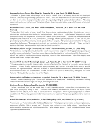 Founder/​Business Owner, ​Blue Olive 3D, ​Roseville, CA to New Castle PA (​2012- Current)
* Created a 3D, green screen, feature length film as proof of concept for a 3D technology researched and developed
in-house. * 3D computer generated graphics and end credits. * Relocated the Blue Olive team to the Pittsburgh PA area in
an effort to streamline development and creation of our patent pending 3D post production software. * Develop
corporate branding and market needs * Compile a software design team able to take our proof of concept to technical
completion.
Founder/​Business Owner, ​Live Media Entertainment LLC, ​Roseville, CA to New Castle PA (​2009-
Current)
* Independant Movie maker of feature length films, documentaries, music video production, televisions and internet
commercials, promotional video production, reality television. * Movie Director * Public Speaker * Hire and train movie
production, editing and design teams for production crews in excess of 200 people. * Satisfied the production needs of
companies and artists such as- Geico, Grief toolbox, Lisa Daggs. * Ran day to day operations of video pre and post
production projects while maintaining steady growth for future projects. * Organize sub-contractors for 20 thousand
square foot studio space. * Ensure project continuity and completion timeframes are achieved. * Award winning in
Comicon- San Diego, Sacramento FIlm Festival and an Emmy from NATAS.
Director of Graphic Design & Computer Arts, Sierra Christian Academy, Rocklin, CA (2006-2008)
* Instruct Junior and High School students on the use of various computer programs including graphic design, computer
graphics, photo manipulation. * Explained proper placement and application of each medium within the workforce. *
Identify and explain to the students marketing, advertising, contracts, client acquisitions, etc. * 18% of the students went
on to achieve careers in one of these arenas.
Founder/CEO, EyeCandy Marketing & Design LLC, Roseville, CA to New Castle PA (2005-Current)
* Manage a design team capable of capturing the attention of and satisfying the needs for companies such as Maserati
and Audi. * Prepare detailed marketing plans, reports, proposals, and contracts for graphic design projects, website
creation, and logo development. * Facilitate all aspect of large corporate events including the release of the Northern
California release of the new Audi TT and the Audi R8. The West Coast release of the Maserati Quattroporte​, ​and Grand
Turismo. * Design, develop and place into service “Apps”.
Freelance Private Marketing Consultant, H Distilled, Roseville, CA to New Castle PA (2005- Current)
* Identify Client market demographic * Ensure client relevance in the marketplace. * Rebranding * Social media training
and establishment * Generate Logo, web design, marketing material, etc.
Business Owner, Tobacco Republic, Loomis, CA (1998-2005)
* Turned a failing cigar store that was upside down $11 every day to a staggering 4 million dollar store revenue my final
year. (store is still going strong to date) * Designed fresh marketing and advertising materials that would capture
attention of local officials, movie stars as well as developed new patrons. * Ran day to day operations of a retail
establishment. * Accounts payable/receivable * Procure and source suppliers * Plan product specific events for customer
base.
Correctional Officer “Public Relations”, California Highway Patrol, Sacramento, CA (1991-2001)
* Community and Public Relations for the State of California. * Public Speaking, information and teaching to media,
government officials, children groups, etc, * Organize press conferences, and Media release. * Coordinate law
enforcement for movie sets and television production. * Write detailed reports * Patrol * Code Enforcement * Court
appearances and testimonies.
Hector ii ​hector.marquezii@gmail.com​ 916-521-7630
 