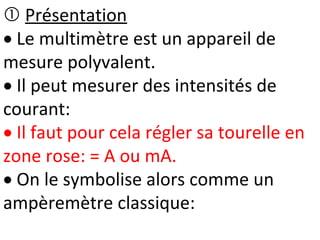  Présentation
 Le multimètre est un appareil de
mesure polyvalent.
 Il peut mesurer des intensités de
courant:
 Il faut pour cela régler sa tourelle en
zone rose: = A ou mA.
 On le symbolise alors comme un
ampèremètre classique:
 