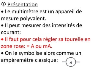  Présentation
 Le multimètre est un appareil de
mesure polyvalent.
 Il peut mesurer des intensités de
courant:
 Il faut pour cela régler sa tourelle en
zone rose: = A ou mA.
 On le symbolise alors comme un
ampèremètre classique:
 