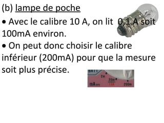 (b) lampe de poche
 Avec le calibre 10 A, on lit 0,1 A soit
100mA environ.
 On peut donc choisir le calibre
inférieur (200mA) pour que la mesure
soit plus précise.
 