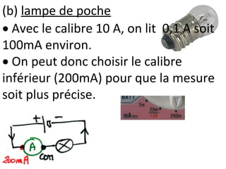 (b) lampe de poche
 Avec le calibre 10 A, on lit 0,1 A soit
100mA environ.
 On peut donc choisir le calibre
inférieur (200mA) pour que la mesure
soit plus précise.
 