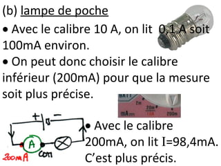 (b) lampe de poche
 Avec le calibre
200mA, on lit I=98,4mA.
C’est plus précis.
 Avec le calibre 10 A, on lit 0,1 A soit
100mA environ.
 On peut donc choisir le calibre
inférieur (200mA) pour que la mesure
soit plus précise.
 