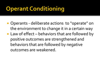  Operants - deliberate actions to “operate” on
the environment to change it in a certain way
 Law of effect – behaviors that are followed by
positive outcomes are strengthened and
behaviors that are followed by negative
outcomes are weakened.
 