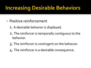  Positive reinforcement
1. A desirable behavior is displayed.
2. The reinforcer is temporally contiguous to the
behavior.
3. The reinforcer is contingent on the behavior.
4. The reinforcer is a desirable consequence.
 